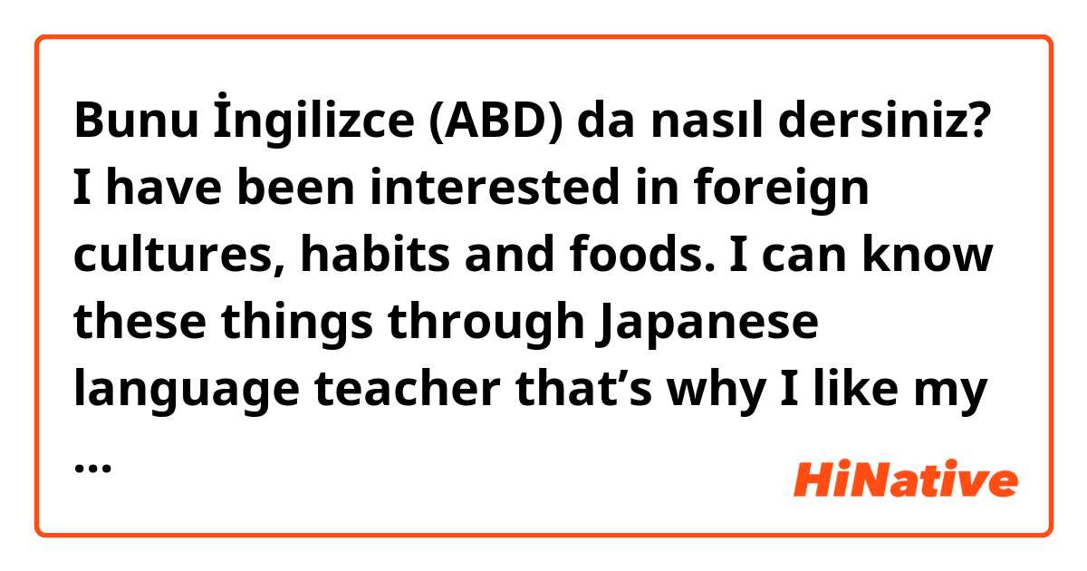 Bunu İngilizce (ABD) da nasıl dersiniz? I have been interested in foreign cultures, habits and foods. I can know these things through Japanese language teacher that’s why I like my job very much. 