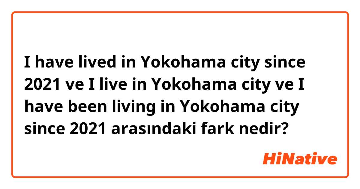 I have lived in Yokohama city since 2021 ve I live in Yokohama city ve I have been living in Yokohama city since 2021 arasındaki fark nedir?