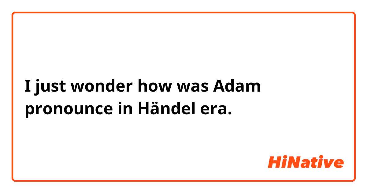 I just wonder how was Adam pronounce in Händel era.