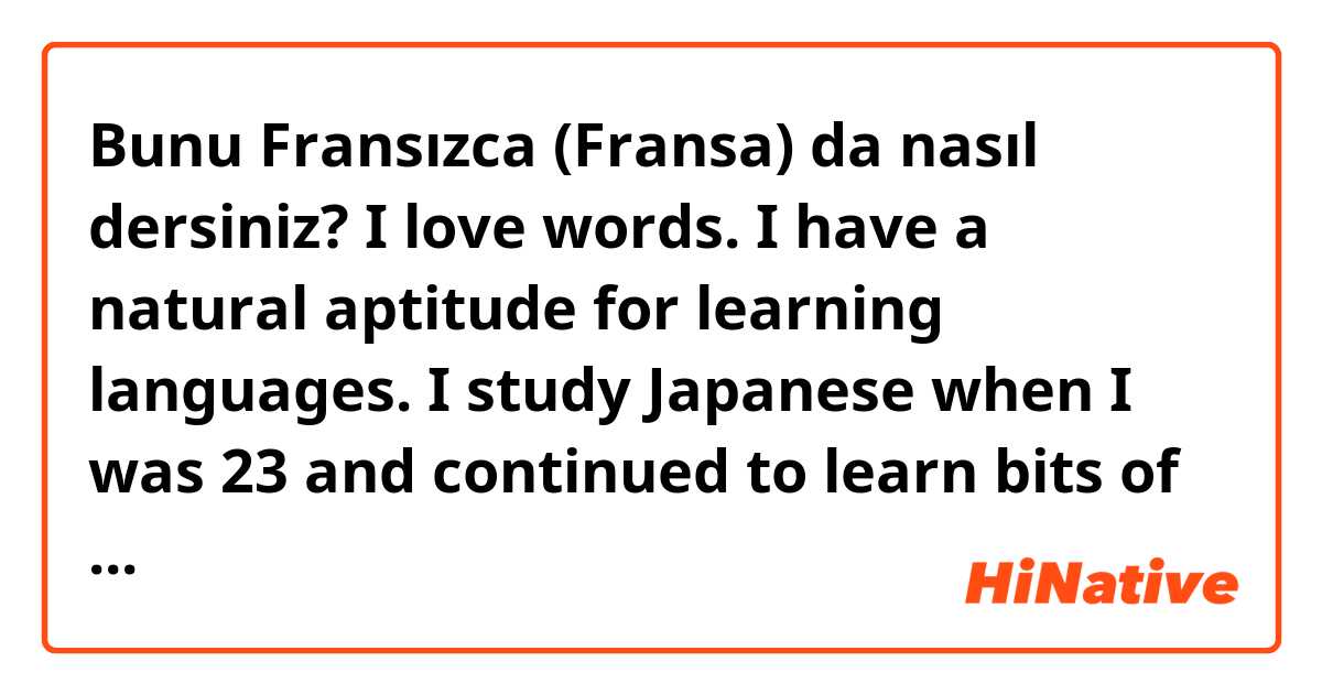 Bunu Fransızca (Fransa) da nasıl dersiniz? I love words. I have a natural aptitude for learning languages. I study Japanese when I was 23 and continued to learn bits of other languages. I just find it fun and stress-relieving. It completes my day and helps me connect with people around the world! 