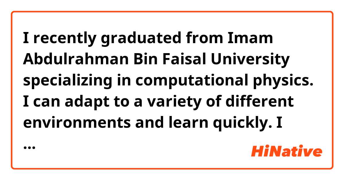I recently graduated from Imam Abdulrahman Bin Faisal University specializing in computational physics.
I can adapt to a variety of different environments and learn quickly.
I hope to have experience in new environments, acquire diverse skills and learn more.
