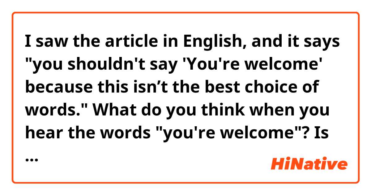 I saw the article in English, and it says "you shouldn't say 'You're welcome' because this isn’t the best choice of words."

What do you think when you hear the words "you're welcome"? 

Is it better not to use the words?

Which one do you prefer the words or other ways?