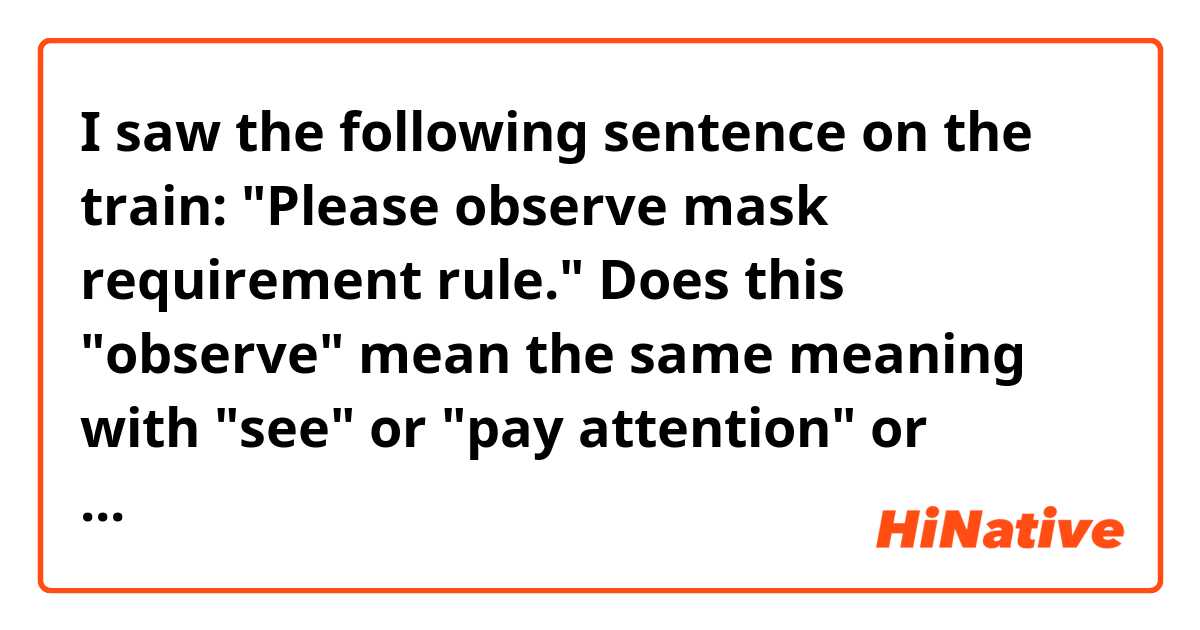 I saw the following sentence on the train:
"Please observe mask requirement rule."

Does this "observe" mean the same meaning with "see" or "pay attention" or something else?
I would like to understand the nuance of this word. ile örnek cümleler göster.