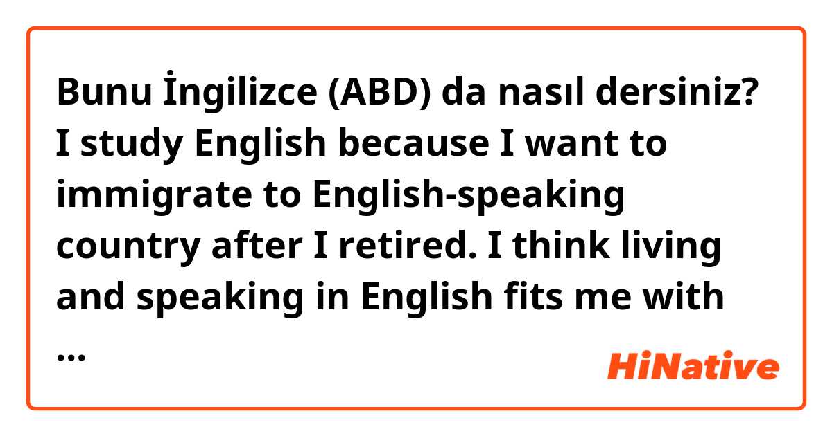 Bunu İngilizce (ABD) da nasıl dersiniz? I study English because I want to immigrate to English-speaking country after I retired. I think living and speaking in English fits me with my straight forward nature.