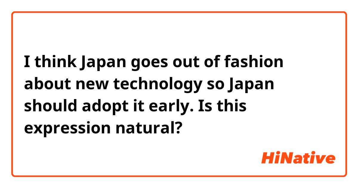 I think Japan goes out of fashion about new technology so Japan should adopt it early. 

Is this expression natural? 