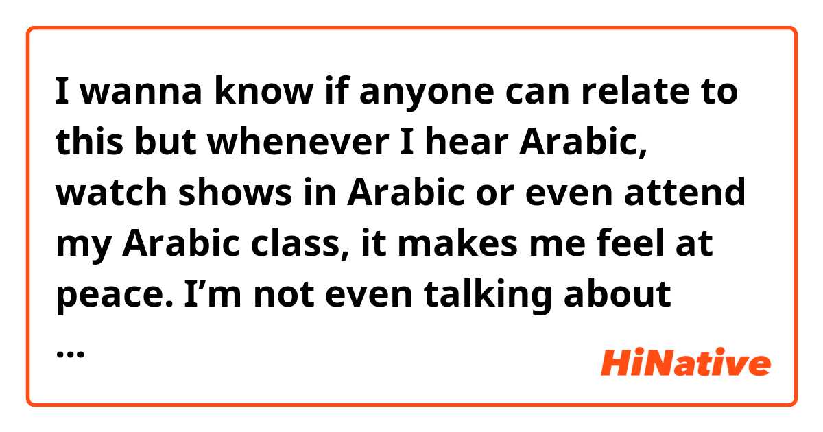 I wanna know if anyone can relate to this but whenever I hear Arabic, watch shows in Arabic or even attend my Arabic class, it makes me feel at peace. I’m not even talking about specifically when reading/listening to the Quran, just in general hearing the language/engaging with it makes me feel at peace. Can anyone relate? 