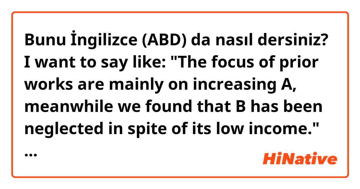 Bunu İngilizce (ABD) da nasıl dersiniz? I want to say like: "The focus of prior works are mainly on increasing A, meanwhile we found that B has been neglected in spite of its low income."
is it make sense?