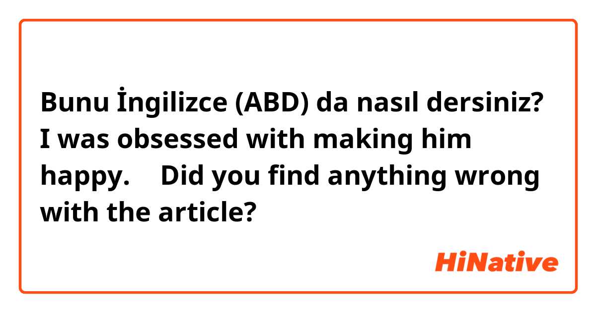 Bunu İngilizce (ABD) da nasıl dersiniz? I was obsessed with making him happy.   ← Did you find anything wrong with the article?