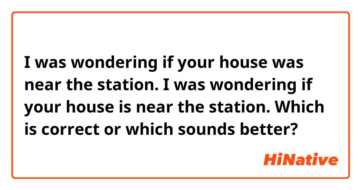 I was wondering if your house was near the station.
I was wondering if your house is near the station.
Which is correct or which sounds better?