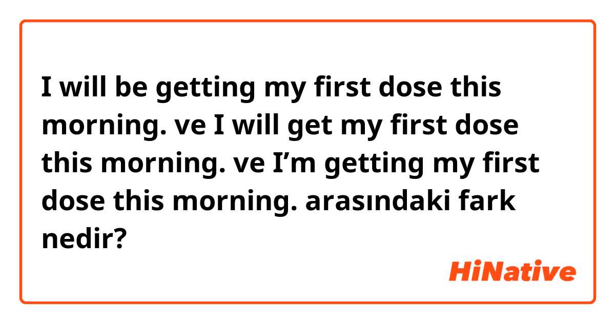 I will be getting my first dose this morning. ve I will get my first dose this morning. ve I’m getting my first dose this morning. arasındaki fark nedir?