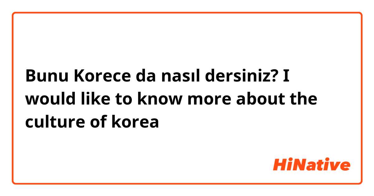 Bunu Korece da nasıl dersiniz? I would like to know more about the culture of korea