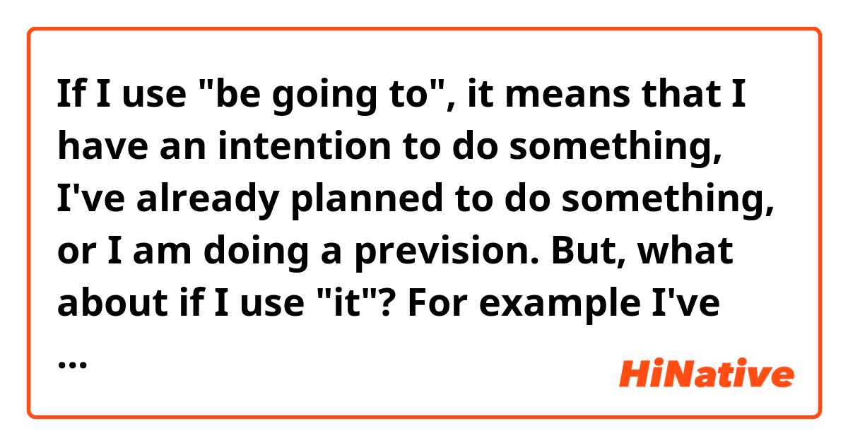 If I use "be going to", it means that I have an intention to do something, I've already planned to do something, or I am doing a prevision.
But, what about if I use "it"? For example I've heard "It will be alright" and "it's gonna be alright"?
So what's the difference between the two sentences?