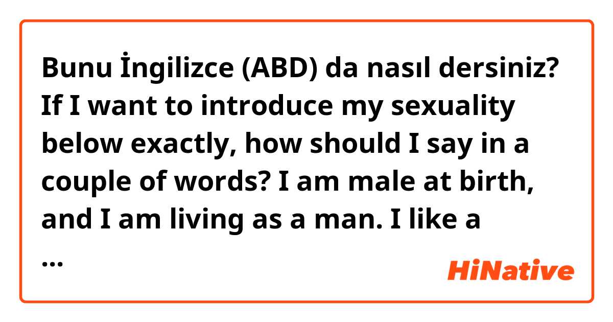 Bunu İngilizce (ABD) da nasıl dersiniz? If I want to introduce my sexuality below exactly, how should I say in a couple of words?

   I am male at birth, and I am living as a man.
   I like a person who are female at birth and living as woman.