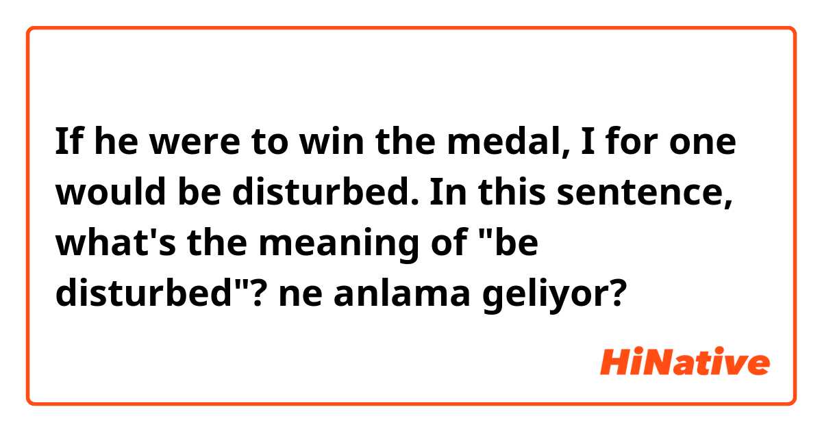If he were to win the medal, I for one would be disturbed.

In this sentence, what's the meaning of "be disturbed"? ne anlama geliyor?