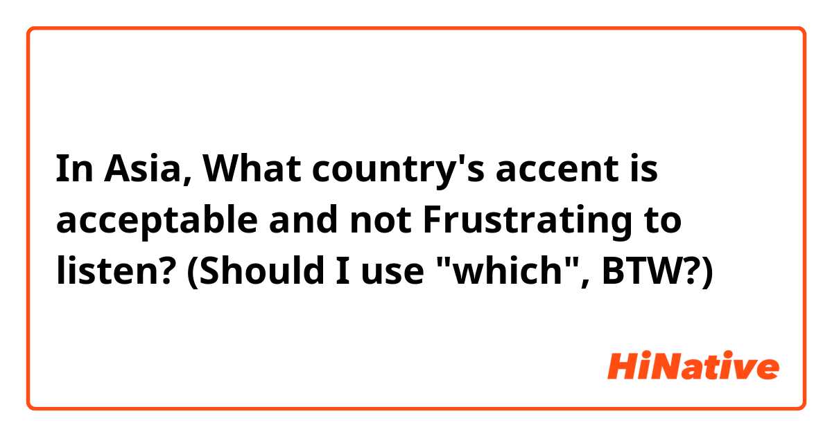 In Asia,
What country's accent is acceptable and not Frustrating to listen?
(Should I use "which", BTW?)