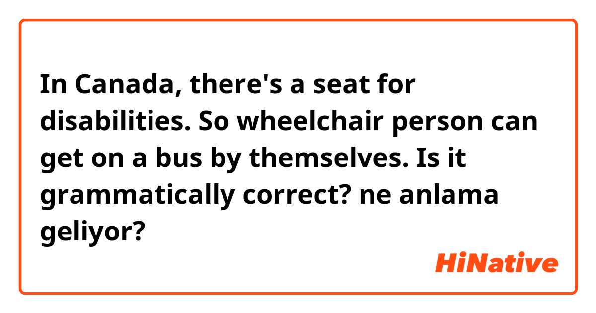 In Canada, there's a seat for disabilities. So wheelchair person can get on a bus by themselves. Is it grammatically correct? ne anlama geliyor?