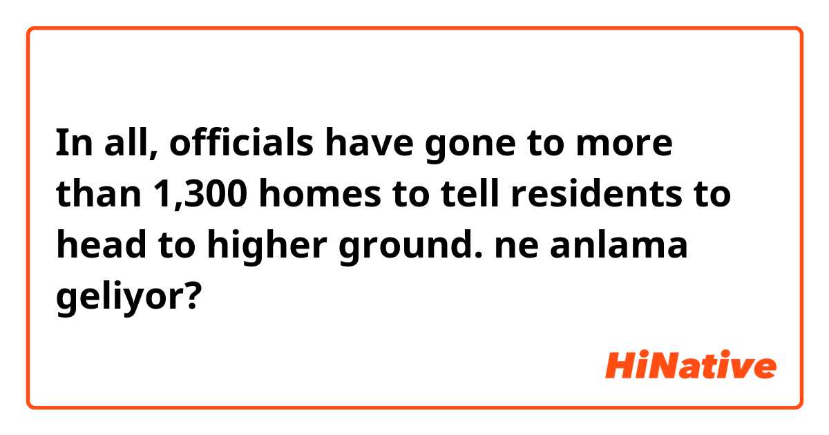 In all, officials have gone to more than 1,300 homes to tell residents to head to higher ground. ne anlama geliyor?