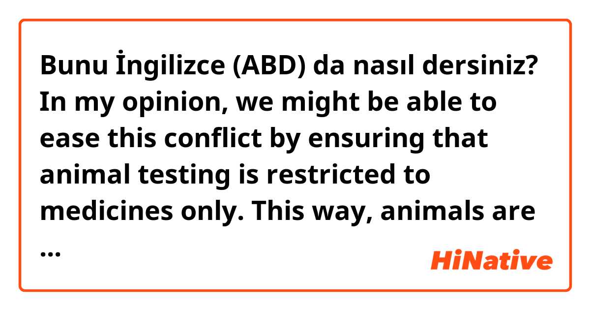Bunu İngilizce (ABD) da nasıl dersiniz? In my opinion, we might be able to ease this conflict by ensuring that animal testing is restricted to medicines only. This way, animals are not harmed when we make non essential products, such as fashion items.

do you think this is natural? 