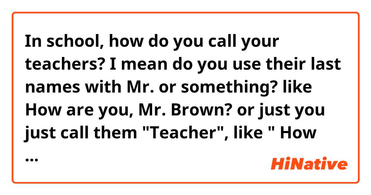 In school, how do you call your teachers? I mean do you use their last names with Mr. or something? like How are you, Mr. Brown? or just you just call them "Teacher", like " How are you, Teacher?"

Thank you.