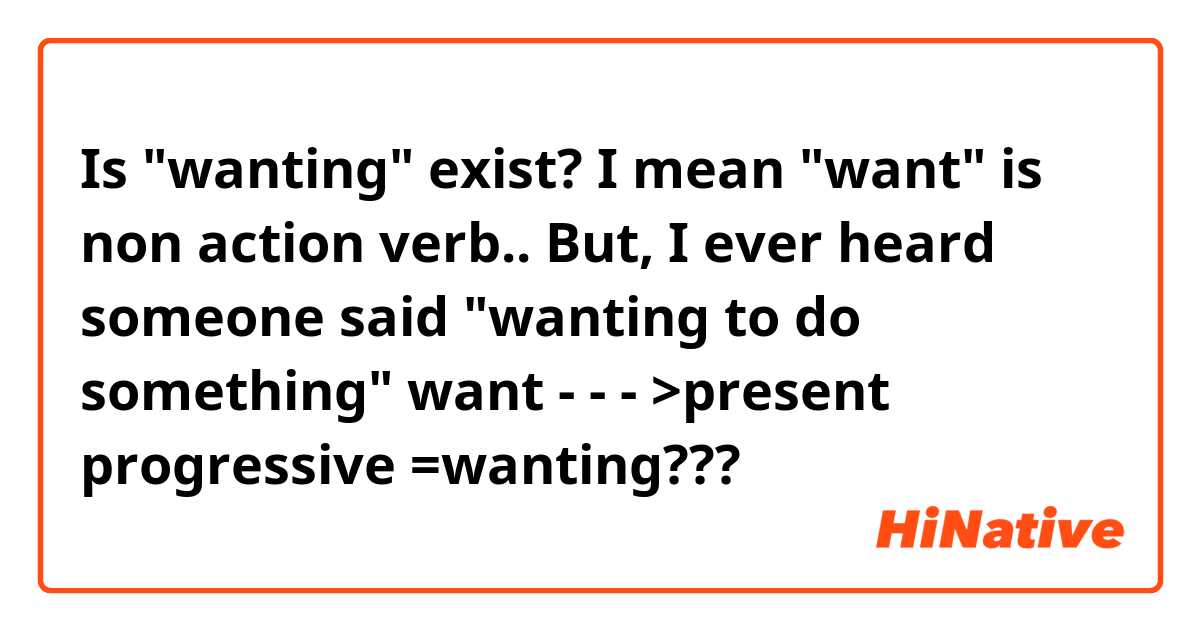Is "wanting" exist? I mean "want" is non action verb.. But, I ever heard someone said "wanting to do something" 
want - - - >present progressive =wanting??? 