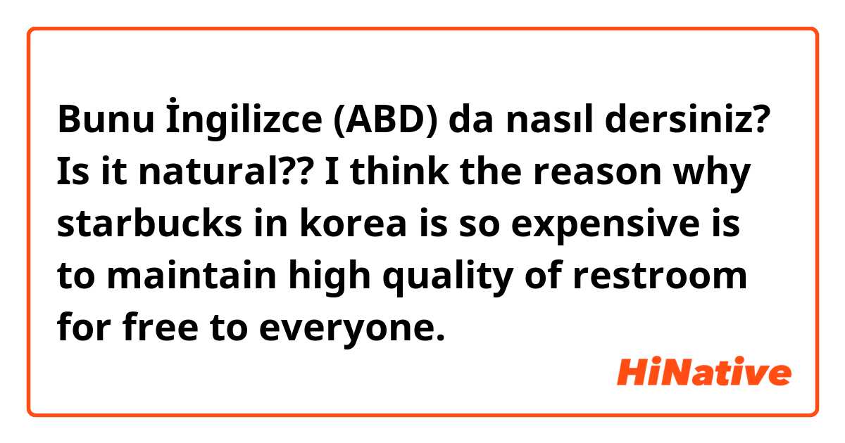 Bunu İngilizce (ABD) da nasıl dersiniz? Is it natural??

I think the reason why starbucks in korea is so expensive is to maintain high quality of restroom for free to everyone.
