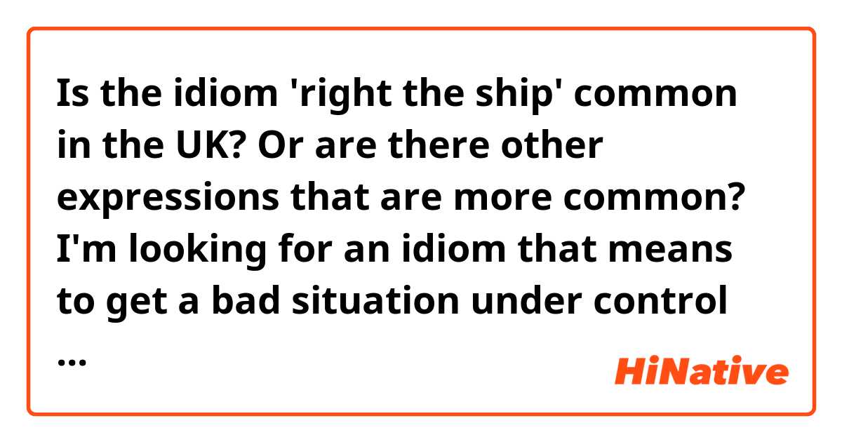 Is the idiom 'right the ship' common in the UK? Or are there other expressions that are more common? I'm looking for an idiom that means to get a bad situation under control again (i.e. to get it back to normal).
