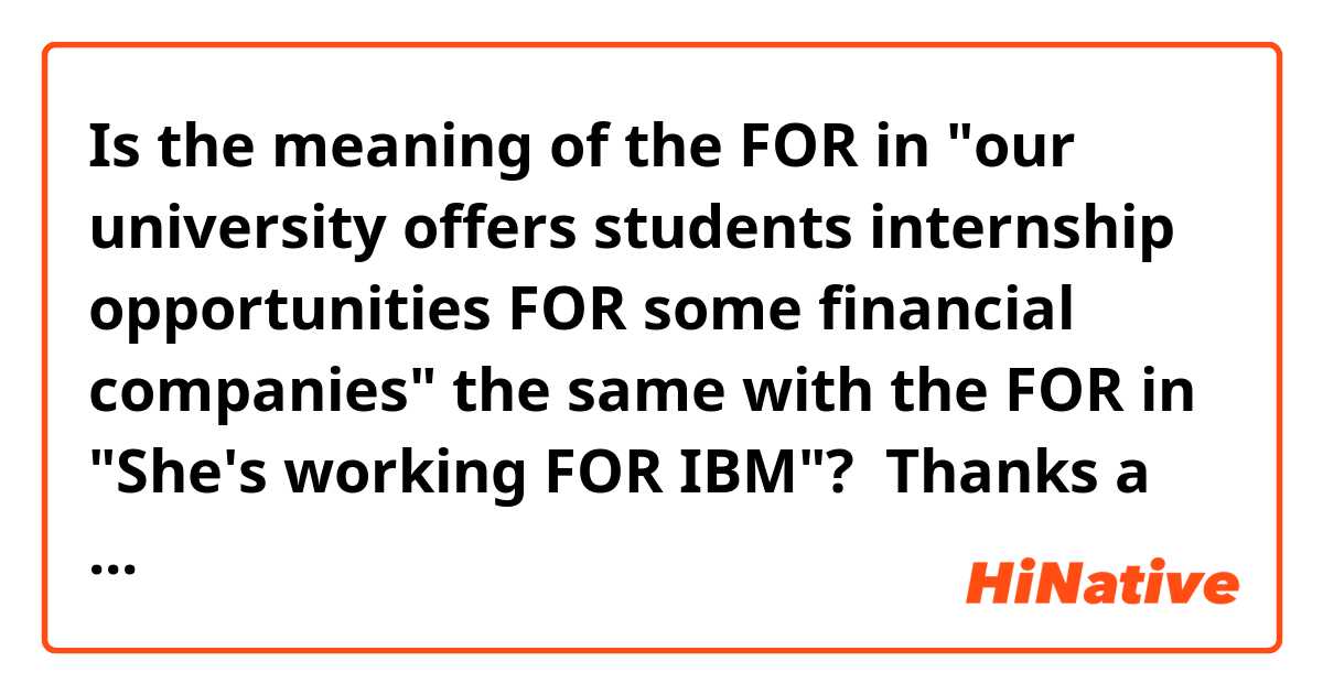 Is the meaning of the FOR in "our university offers students internship opportunities FOR some financial companies" the same with the FOR in "She's working FOR IBM"? 

Thanks a lot! ☺️ 