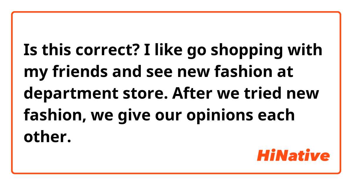 Is this correct?
I like go shopping with my friends and see new fashion at department store.
After we tried new fashion, we give our opinions each other.