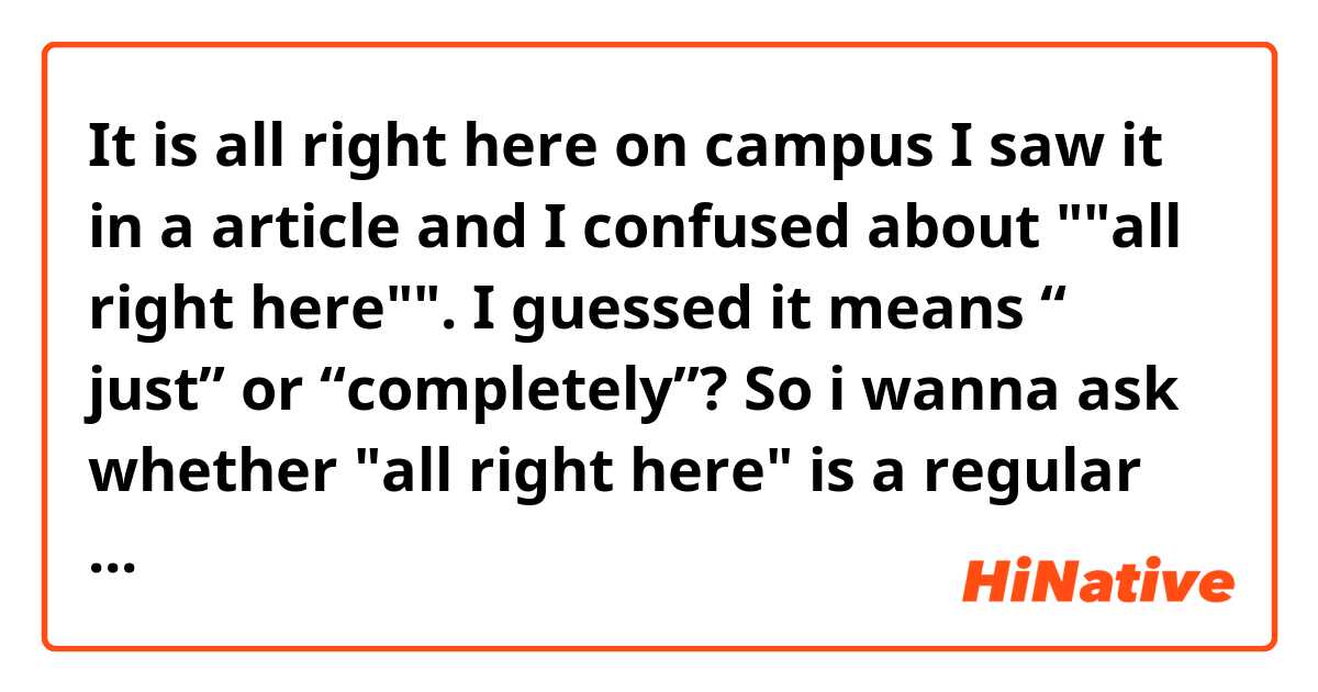 It is all right here on campus

I saw it in a article and 
I confused about ""all right here"".
I guessed it means “ just” or “completely”?
So i wanna ask whether "all right here" is a regular phrase or "all right"can be used as a adverb? ile örnek cümleler göster.