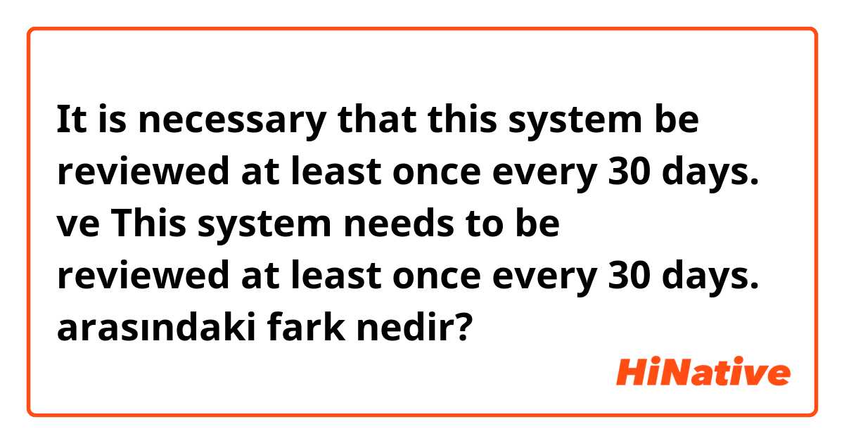 It is necessary that this system be reviewed at least once every 30 days.

 ve This system needs to be reviewed at least once every 30 days. arasındaki fark nedir?