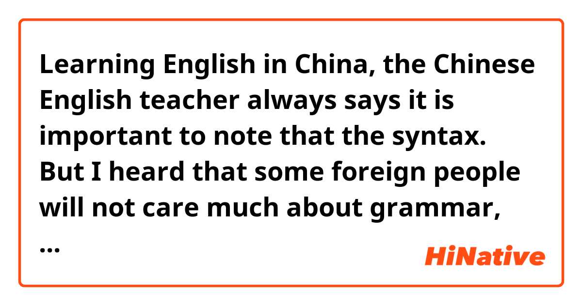 Learning English in China, the Chinese English teacher always says it is important to note that the syntax. But I heard that some foreign people will not care much about grammar, As long as can understand each other.Is this true?? (if this have any grammar mistake，please forgive me, my grammar is very poor; -))
