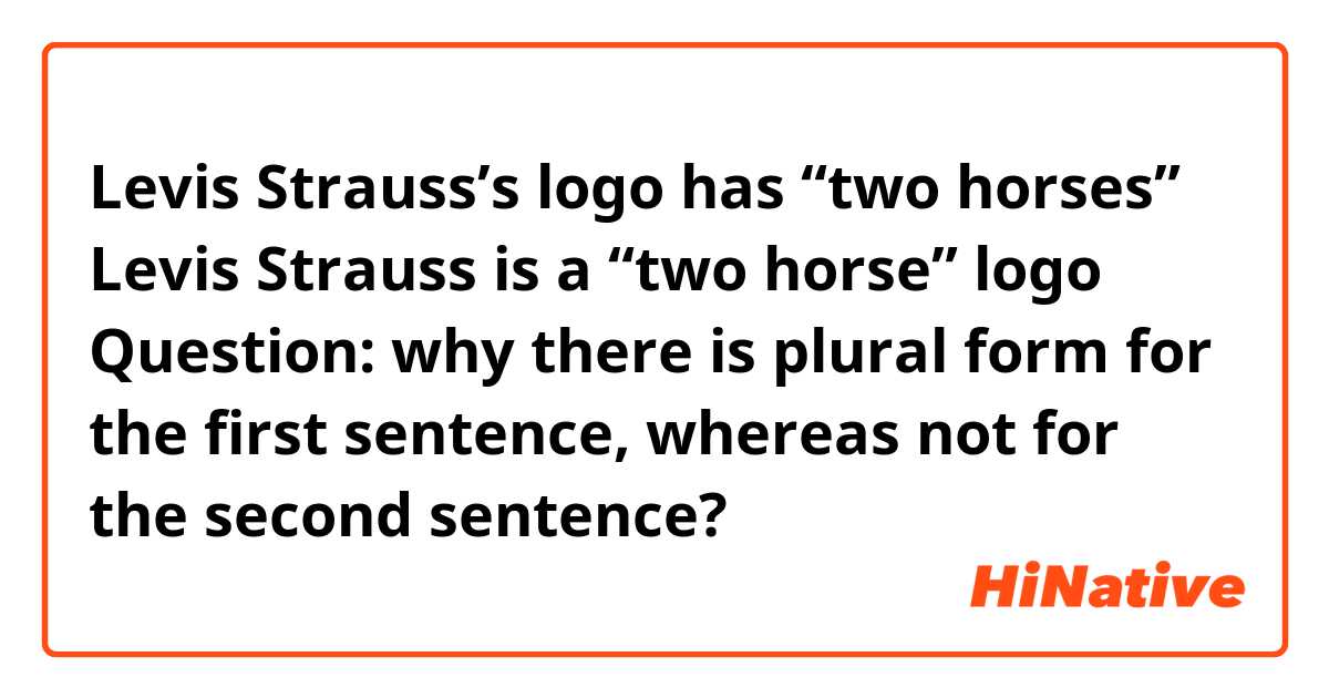 Levis Strauss’s logo has “two horses”

Levis Strauss is a “two horse” logo

Question: why there is plural form for the first sentence, whereas not for the second sentence?

