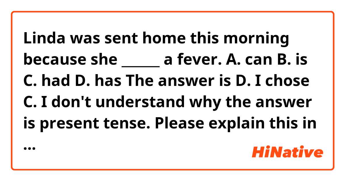 Linda was sent home this morning because she ______ a fever.

A. can
B. is
C. had
D. has

The answer is D. I chose C.
I don't understand why the answer is present tense.
Please explain this in a way that easy to understand.