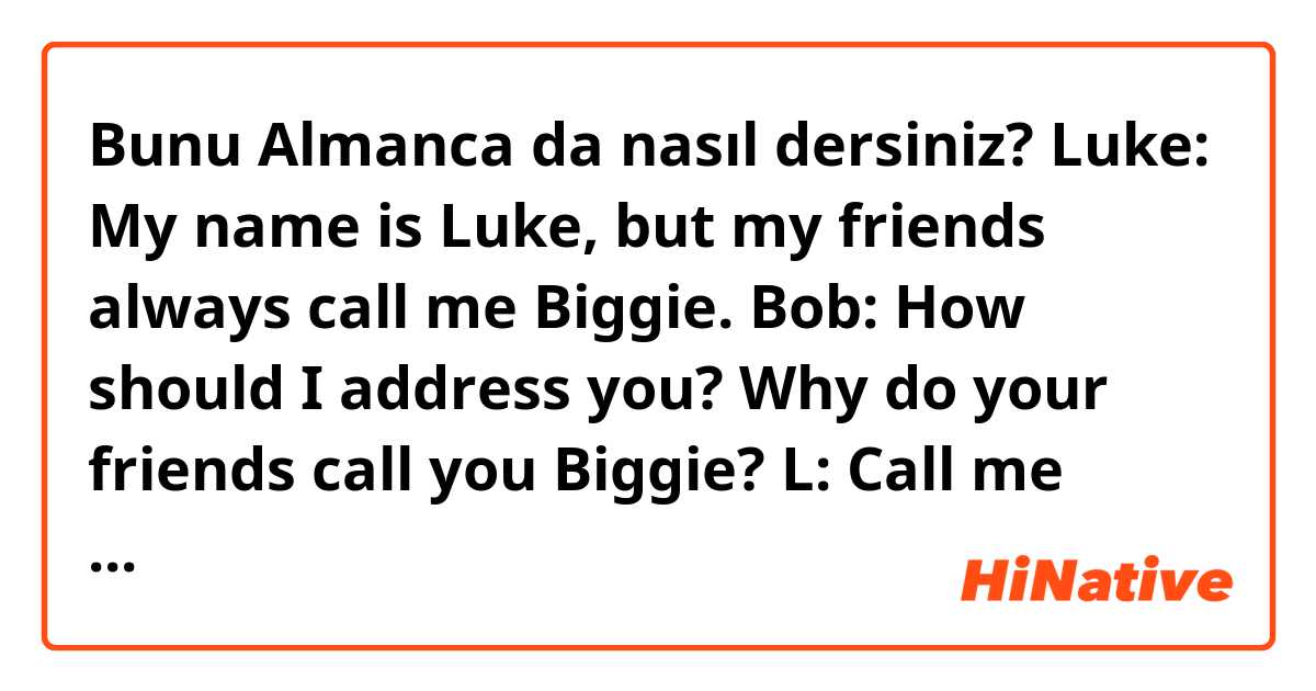Bunu Almanca da nasıl dersiniz?  Luke: My name is Luke, but my friends always call me Biggie.
Bob: How should I address you? Why do your friends call you Biggie?
L: Call me Luke. My friends call me Biggie because I'm elite.
Tom: You're lying..
L: I'm just guessing, Tom. 