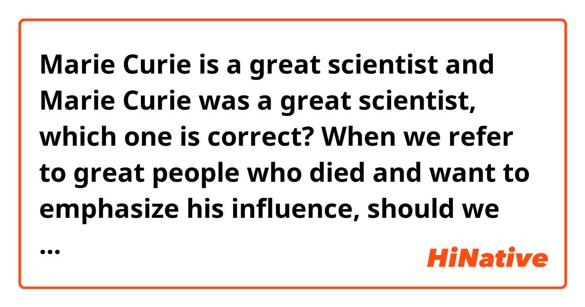 Marie Curie is a great scientist and Marie Curie was a great scientist, which one is correct? When we refer to great people who died and want to emphasize his influence, should we use past tense or present tense? Such as a great leader, great scientist