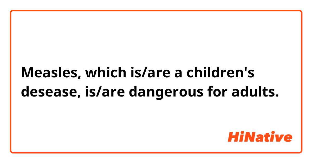 Measles, which is/are a children's desease, is/are dangerous for adults.

