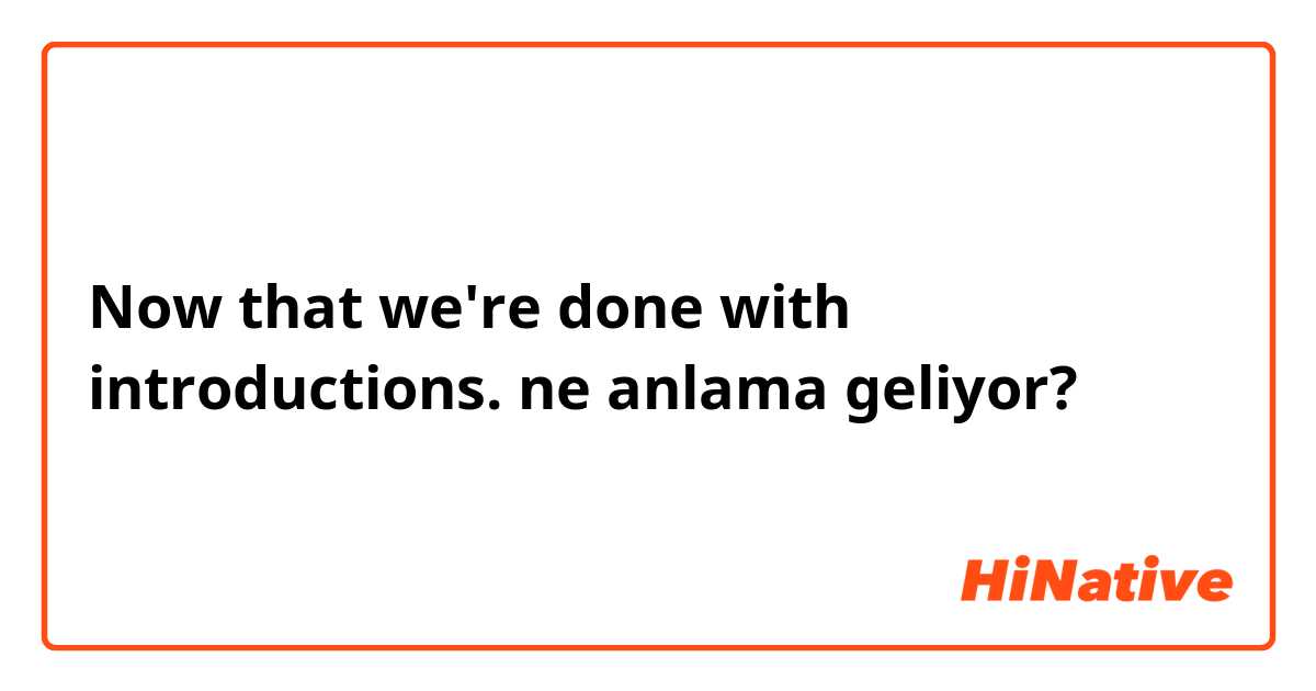 Now that we're done with introductions. ne anlama geliyor?