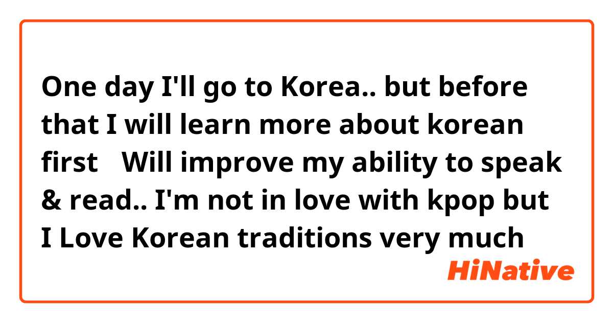 One day I'll go to Korea.. but before that I will learn more about korean first🤗 
Will improve my ability to speak & read..
I'm not in love with kpop but I Love Korean traditions very much 😍
