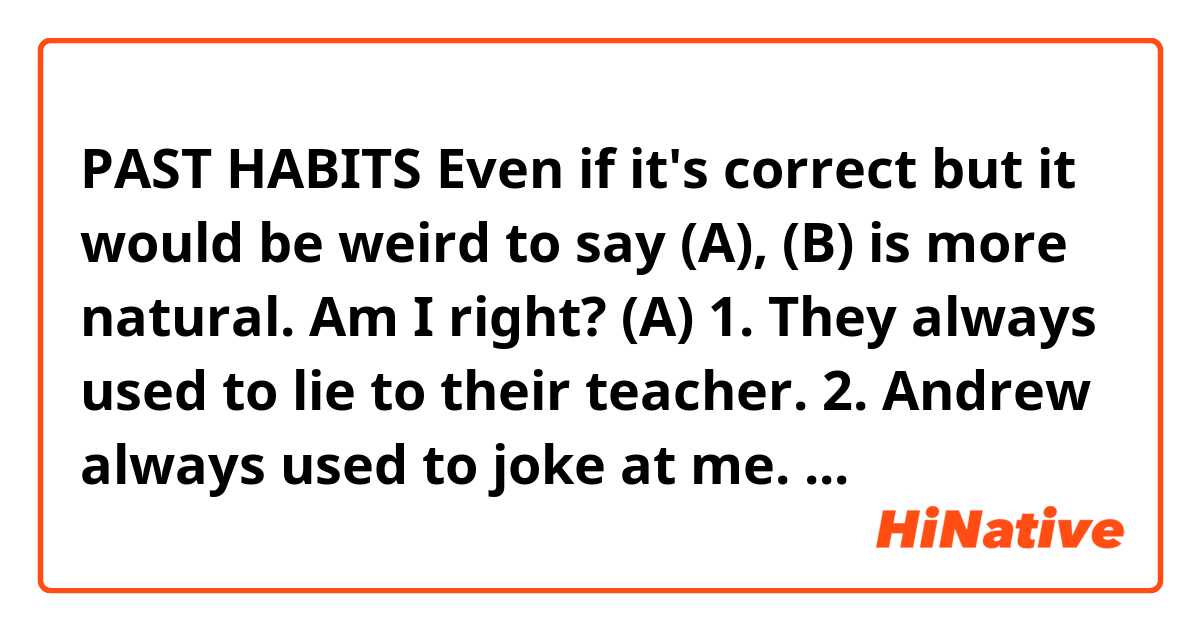 PAST HABITS

Even if it's correct but it would be weird to say (A),  (B) is more natural. Am I right?

(A)
1. They always used to lie to their teacher.
2. Andrew always used to joke at me.

(B)
1. They were always lying to their teacher.
2. Andrew was* always joking at me.