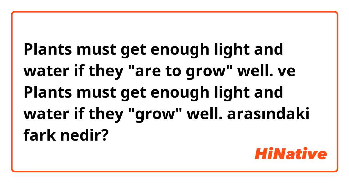 Plants must get enough light and water if they "are to grow" well. ve Plants must get enough light and water if they "grow" well. arasındaki fark nedir?
