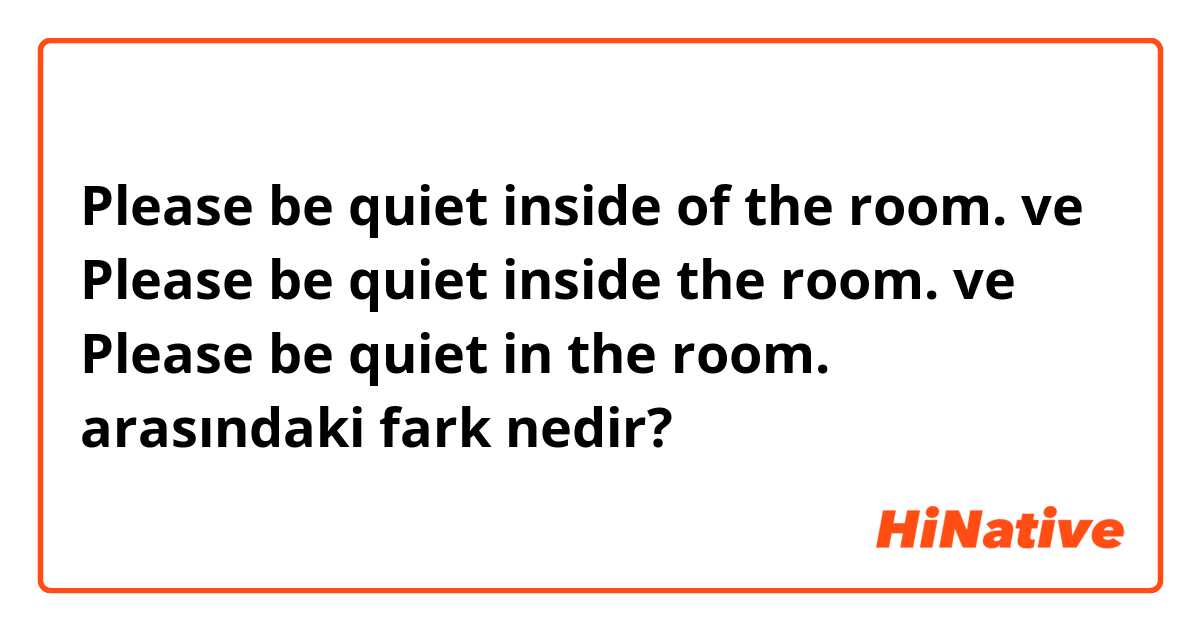 Please be quiet inside of the room. ve Please be quiet inside the room. ve Please be quiet in the room. arasındaki fark nedir?