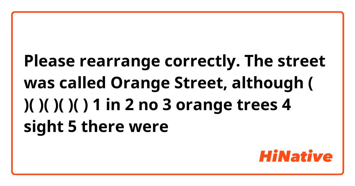Please rearrange correctly.

The street was called Orange Street, although (  )(  )(  )(  )(  )
1 in 2 no 3 orange trees 4 sight 5 there were 