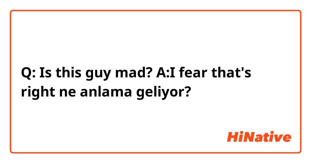 Q: Is this guy mad?
A:I fear that's right ne anlama geliyor?