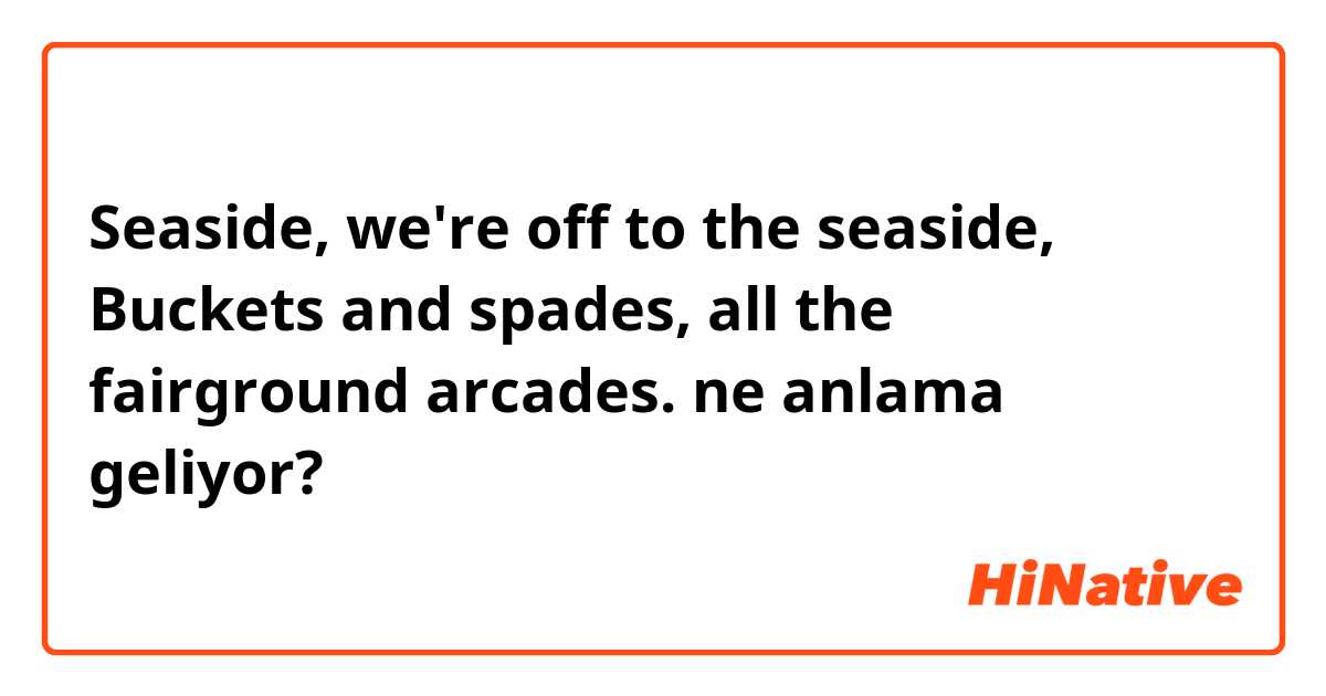 Seaside, we're off to the seaside,
Buckets and spades, all the fairground arcades. ne anlama geliyor?