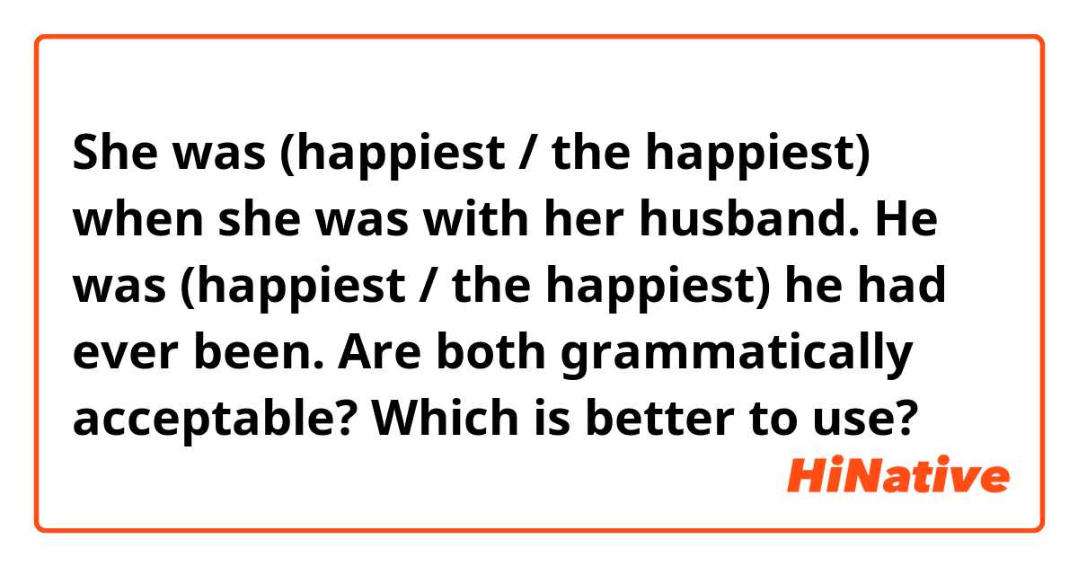 
She was (happiest / the happiest) when she was with her husband.
He was (happiest / the happiest) he had ever been.

Are both grammatically acceptable?
Which is better to use?
