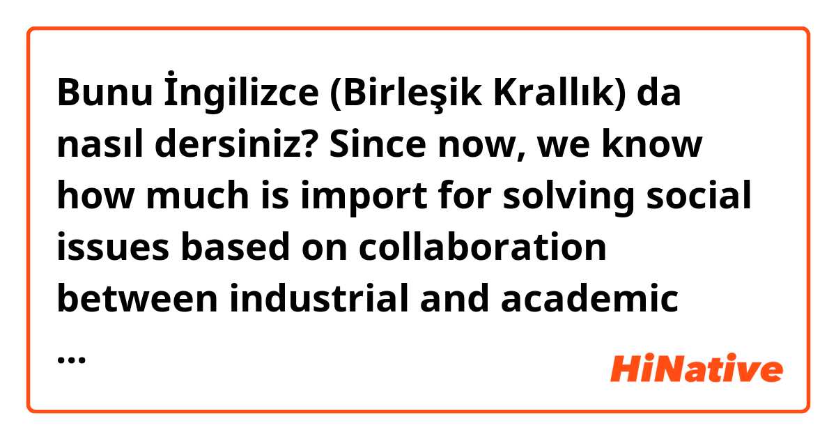 Bunu İngilizce (Birleşik Krallık) da nasıl dersiniz? Since now, we know how much is import for solving social issues based on collaboration between industrial and academic fields, not pay attentions how to do and predict our future from the solutions so much. 