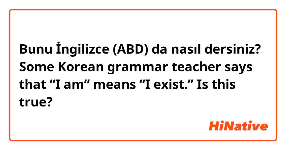 Bunu İngilizce (ABD) da nasıl dersiniz? Some Korean grammar teacher says that “I am” means “I exist.” Is this true?