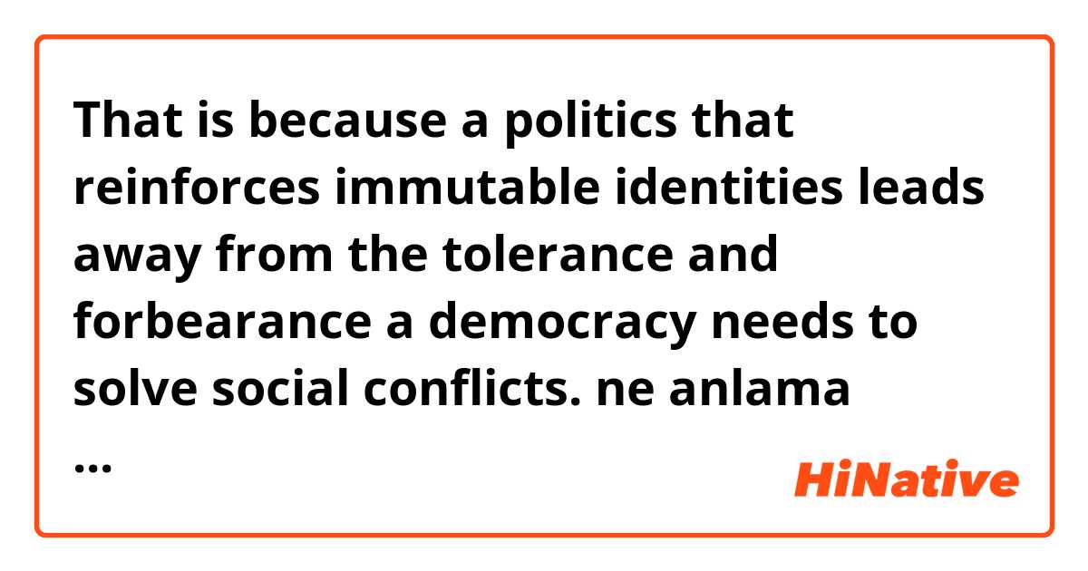That is because a politics that reinforces immutable identities leads away from the tolerance and forbearance a democracy needs to solve social conflicts. ne anlama geliyor?