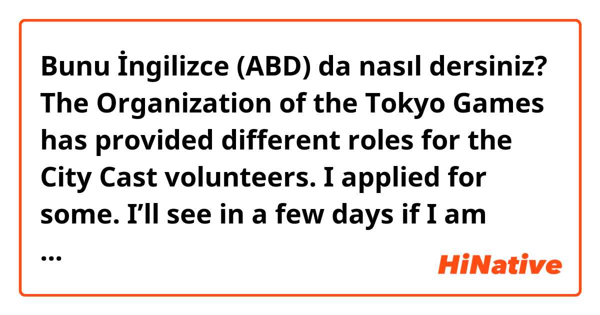 Bunu İngilizce (ABD) da nasıl dersiniz? The Organization of the Tokyo Games has provided different roles for the City Cast volunteers. I applied for some. I’ll see in a few days if I am offered or not for one role and will see another one in a week. I’m excited while I am waiting .  