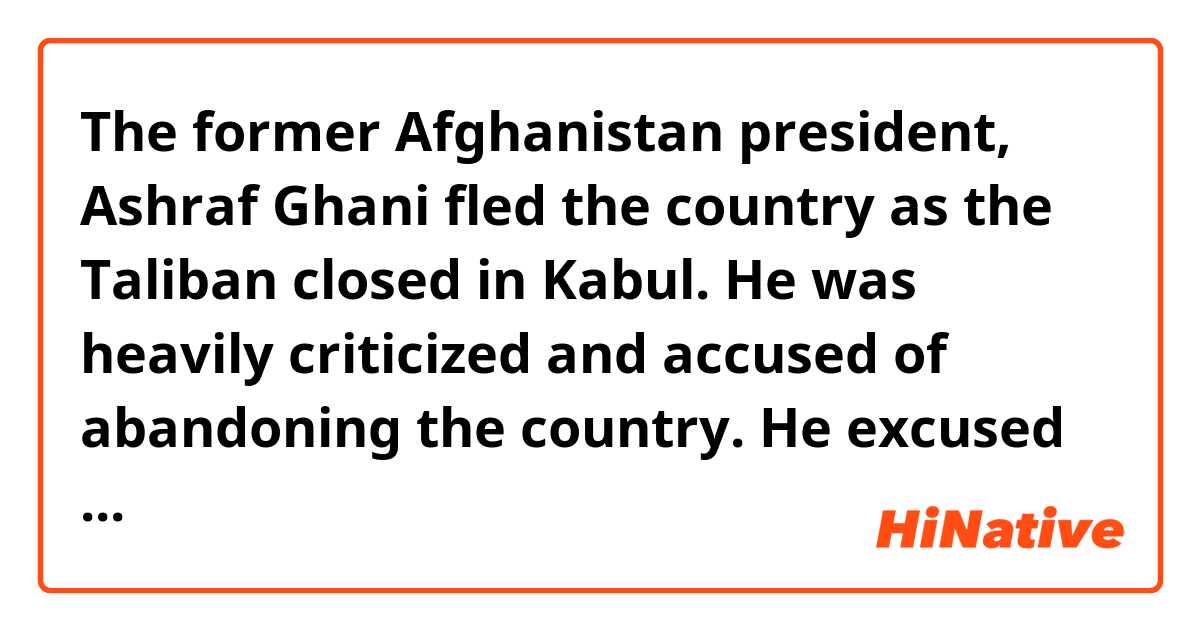 The former Afghanistan president, Ashraf Ghani fled the country as the Taliban closed in Kabul.
He was heavily criticized and accused of abandoning the country.
He excused that he didnt know he was leaving Afghanistan until the plane took off、his subordinates arranged it.
Nobody believes  him, because he took an enomous amount of money with him and his wife was together.
I think he  is a coward, he scuppered Afghanistan.

Is this sentence correct ?